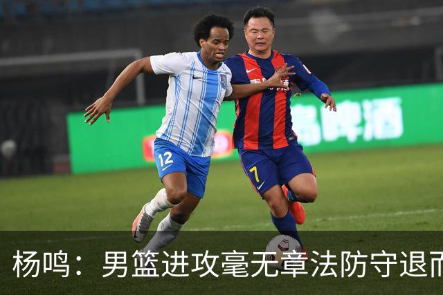 杨鸣：男篮进攻毫无章法防守退而不守 能力&配合&斗志&心态都不行